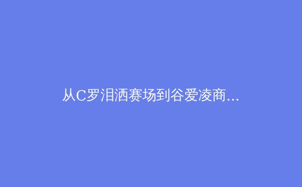 从C罗泪洒赛场到谷爱凌商业帝国：现代运动员职业生涯的深度解构